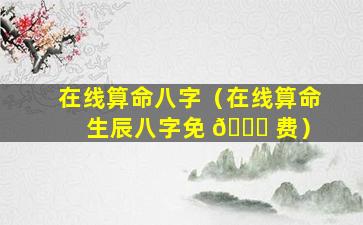在线算命八字（在线算命 生辰八字免 🐞 费）